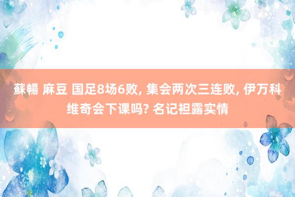 蘇暢 麻豆 国足8场6败, 集会两次三连败, 伊万科维奇会下课吗? 名记袒露实情