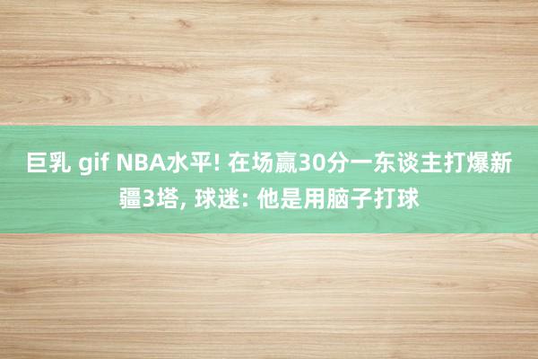 巨乳 gif NBA水平! 在场赢30分一东谈主打爆新疆3塔, 球迷: 他是用脑子打球