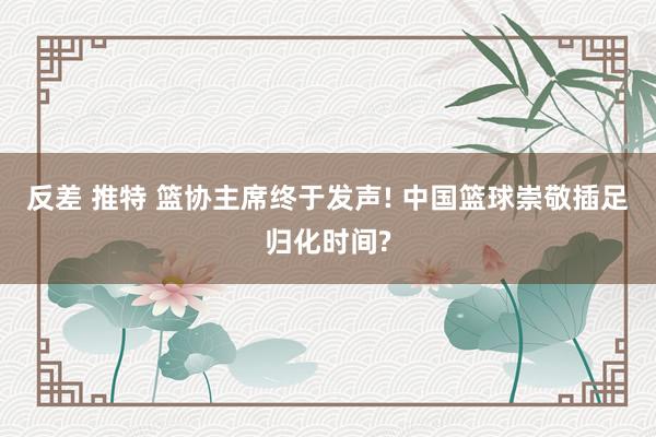 反差 推特 篮协主席终于发声! 中国篮球崇敬插足归化时间?