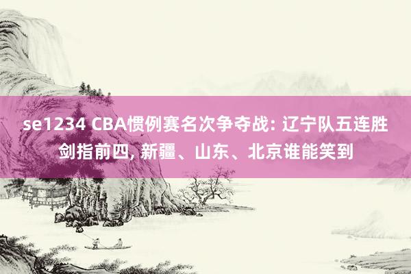 se1234 CBA惯例赛名次争夺战: 辽宁队五连胜剑指前四, 新疆、山东、北京谁能笑到