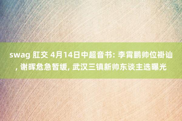 swag 肛交 4月14日中超音书: 李霄鹏帅位褂讪, 谢晖危急暂缓, 武汉三镇新帅东谈主选曝光