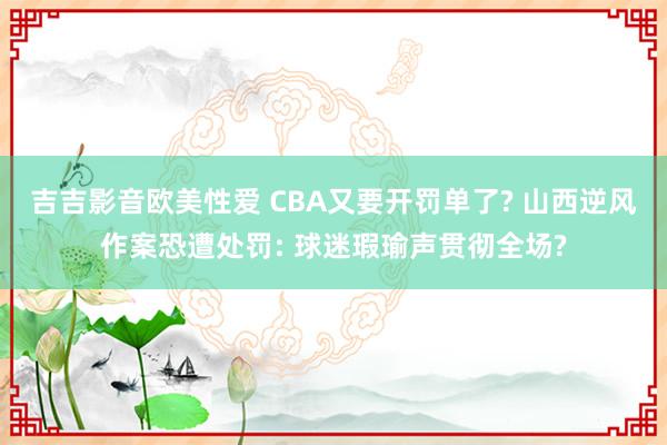 吉吉影音欧美性爱 CBA又要开罚单了? 山西逆风作案恐遭处罚: 球迷瑕瑜声贯彻全场?