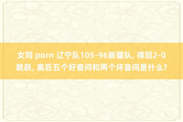 女同 porn 辽宁队105-96新疆队, 得回2-0跳跃, 赛后五个好音问和两个坏音问是什么?