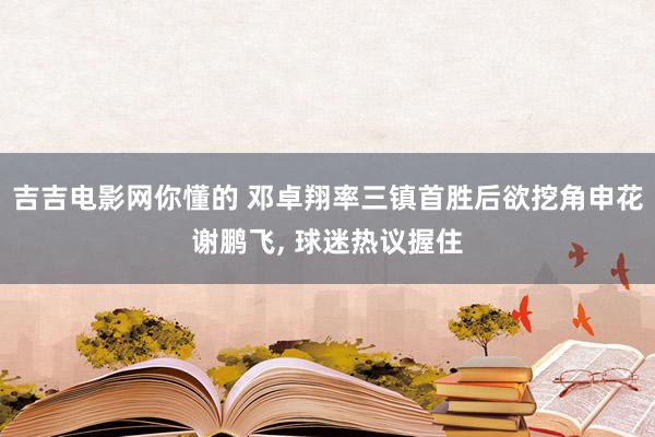吉吉电影网你懂的 邓卓翔率三镇首胜后欲挖角申花谢鹏飞, 球迷热议握住