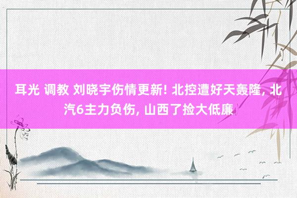 耳光 调教 刘晓宇伤情更新! 北控遭好天轰隆, 北汽6主力负伤, 山西了捡大低廉