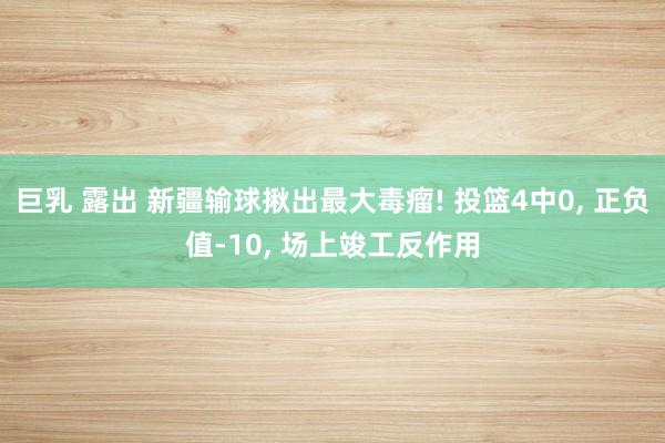 巨乳 露出 新疆输球揪出最大毒瘤! 投篮4中0, 正负值-10, 场上竣工反作用