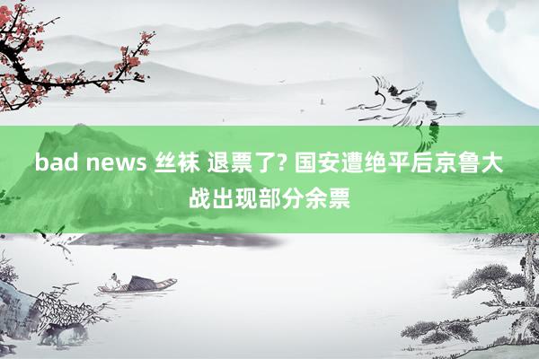 bad news 丝袜 退票了? 国安遭绝平后京鲁大战出现部分余票