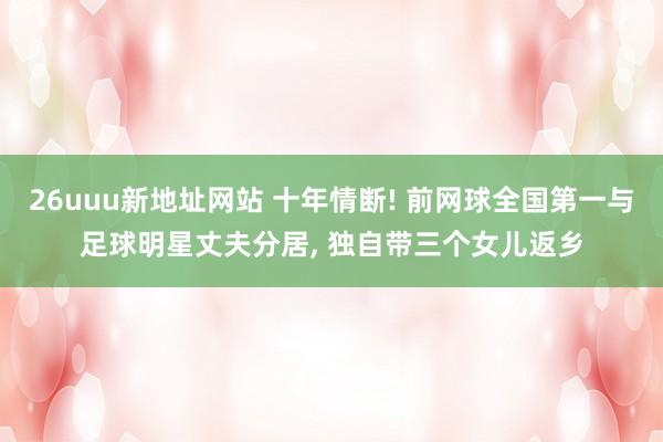 26uuu新地址网站 十年情断! 前网球全国第一与足球明星丈夫分居, 独自带三个女儿返乡