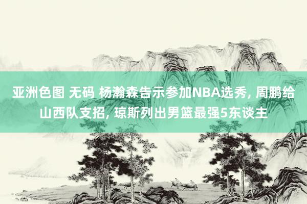 亚洲色图 无码 杨瀚森告示参加NBA选秀, 周鹏给山西队支招, 琼斯列出男篮最强5东谈主