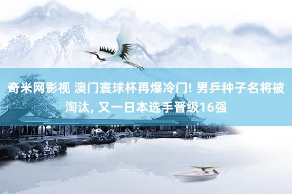 奇米网影视 澳门寰球杯再爆冷门! 男乒种子名将被淘汰, 又一日本选手晋级16强