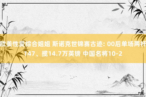 欧美性爱综合姐姐 斯诺克世锦赛古迹: 00后单场两杆147、揽14.7万英镑 中国名将10-2