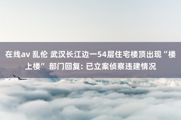 在线av 乱伦 武汉长江边一54层住宅楼顶出现“楼上楼” 部门回复: 已立案侦察违建情况