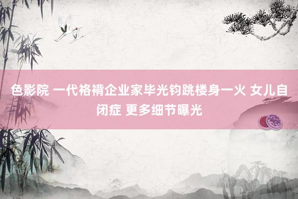 色影院 一代袼褙企业家毕光钧跳楼身一火 女儿自闭症 更多细节曝光