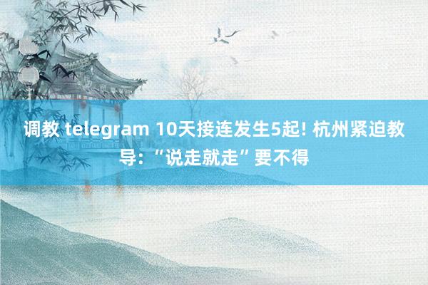 调教 telegram 10天接连发生5起! 杭州紧迫教导: “说走就走”要不得