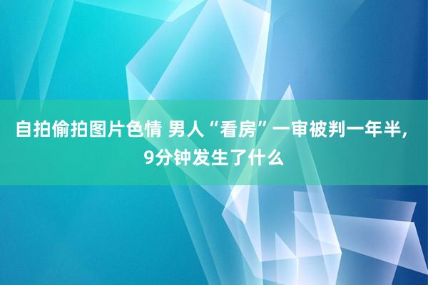 自拍偷拍图片色情 男人“看房”一审被判一年半, 9分钟发生了什么