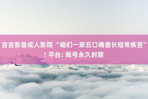 吉吉影音成人影院 “咱们一家五口确凿长短常疾苦”! 平台: 账号永久封禁