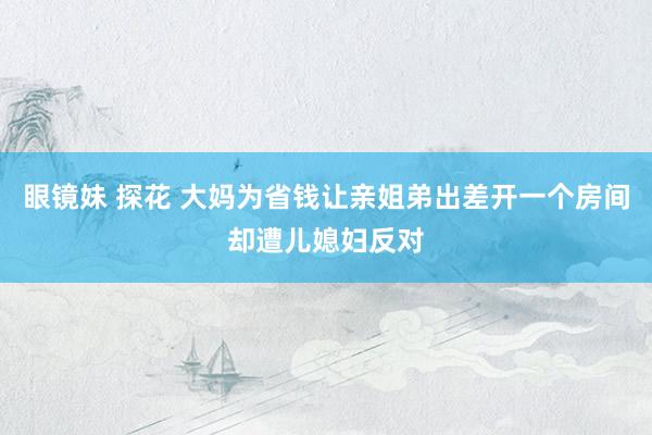 眼镜妹 探花 大妈为省钱让亲姐弟出差开一个房间却遭儿媳妇反对