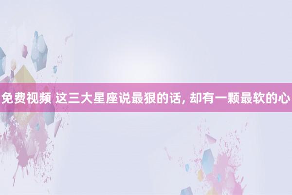 免费视频 这三大星座说最狠的话, 却有一颗最软的心