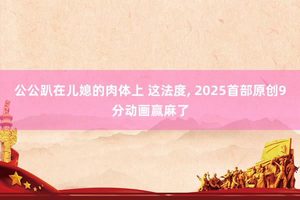 公公趴在儿媳的肉体上 这法度, 2025首部原创9分动画赢麻了