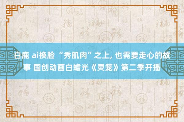 白鹿 ai换脸 “秀肌肉”之上, 也需要走心的故事 国创动画白蟾光《灵笼》第二季开播