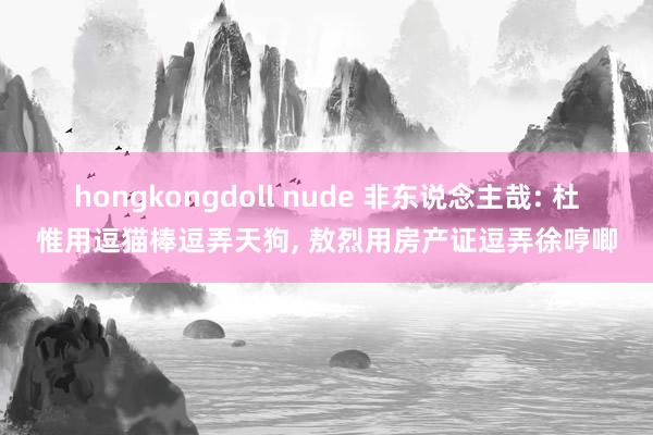 hongkongdoll nude 非东说念主哉: 杜惟用逗猫棒逗弄天狗, 敖烈用房产证逗弄徐哼唧