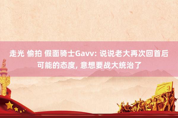 走光 偷拍 假面骑士Gavv: 说说老大再次回首后可能的态度, 意想要战大统治了