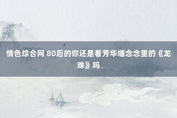 情色综合网 80后的你还是看芳华缅念念里的《龙珠》吗