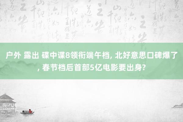 户外 露出 碟中谍8领衔端午档, 北好意思口碑爆了, 春节档后首部5亿电影要出身?