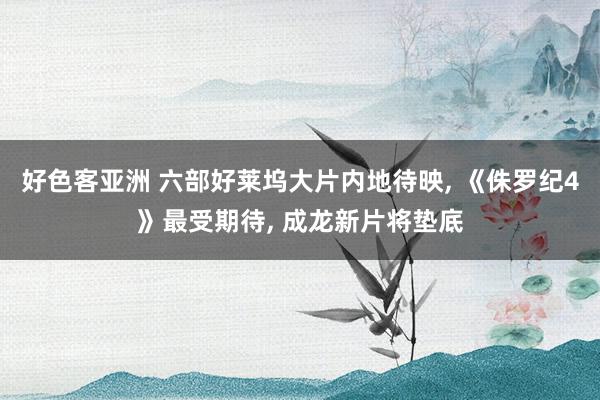 好色客亚洲 六部好莱坞大片内地待映, 《侏罗纪4》最受期待, 成龙新片将垫底