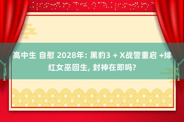 高中生 自慰 2028年: 黑豹3 + X战警重启 +绯红女巫回生, 封神在即吗?