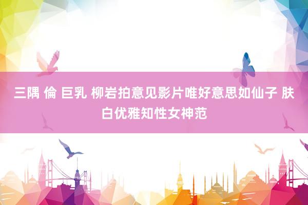三隅 倫 巨乳 柳岩拍意见影片唯好意思如仙子 肤白优雅知性女神范