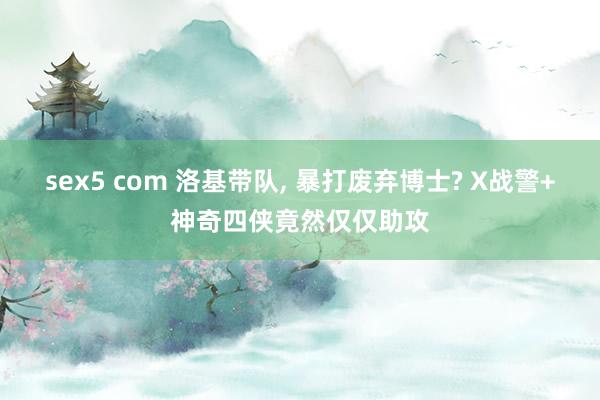sex5 com 洛基带队, 暴打废弃博士? X战警+神奇四侠竟然仅仅助攻