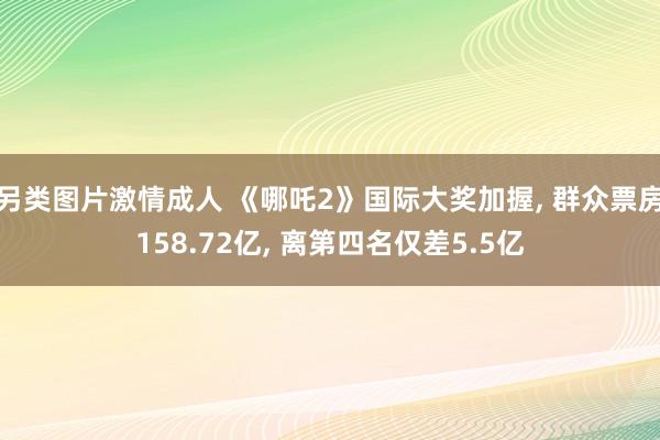 另类图片激情成人 《哪吒2》国际大奖加握, 群众票房158.72亿, 离第四名仅差5.5亿