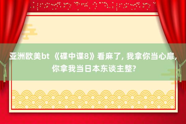 亚洲欧美bt 《碟中谍8》看麻了, 我拿你当心扉, 你拿我当日本东谈主整?