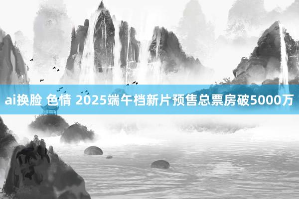 ai换脸 色情 2025端午档新片预售总票房破5000万