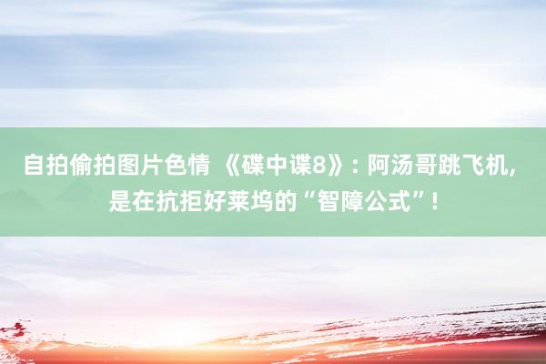 自拍偷拍图片色情 《碟中谍8》: 阿汤哥跳飞机, 是在抗拒好莱坞的“智障公式”!