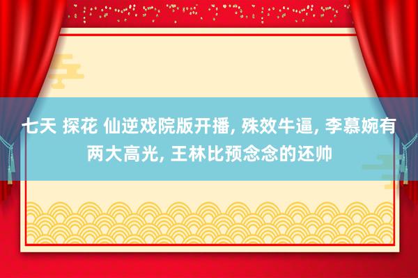 七天 探花 仙逆戏院版开播, 殊效牛逼, 李慕婉有两大高光, 王林比预念念的还帅