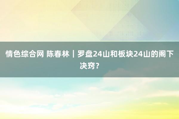 情色综合网 陈春林｜罗盘24山和板块24山的阁下决窍？