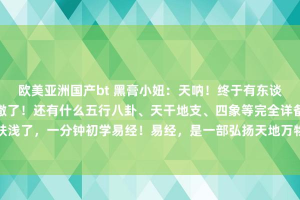 欧美亚洲国产bt 黑膏小妞：天呐！终于有东谈主将易经六十四卦讲清澈了！还有什么五行八卦、天干地支、四象等完全详备整理出来！这么学太肤浅了，一分钟初学易经！易经，是一部弘扬天地万物、天地万象变化的迂腐经典。东谈主算不如天算...