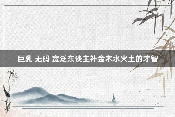巨乳 无码 宽泛东谈主补金木水火土的才智