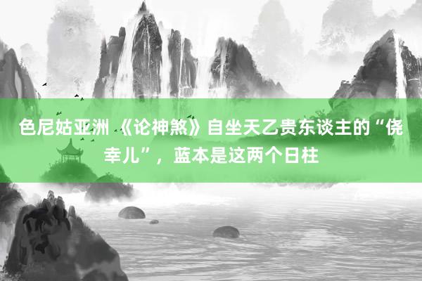 色尼姑亚洲 《论神煞》自坐天乙贵东谈主的“侥幸儿”，蓝本是这两个日柱
