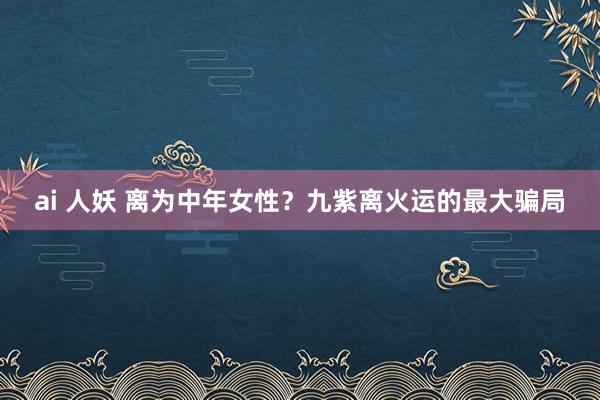 ai 人妖 离为中年女性？九紫离火运的最大骗局