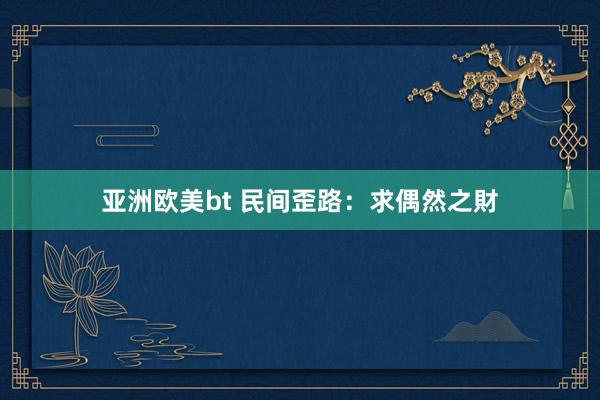 亚洲欧美bt 民间歪路：求偶然之財