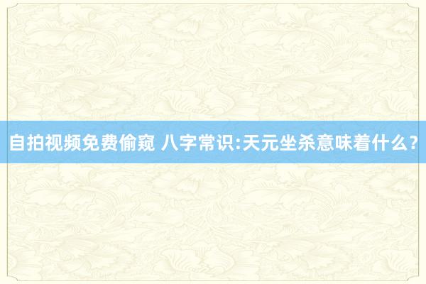 自拍视频免费偷窥 八字常识:天元坐杀意味着什么？
