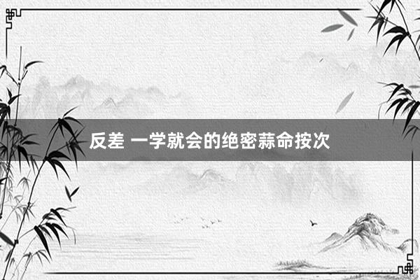 反差 一学就会的绝密蒜命按次