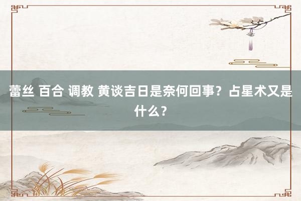 蕾丝 百合 调教 黄谈吉日是奈何回事？占星术又是什么？