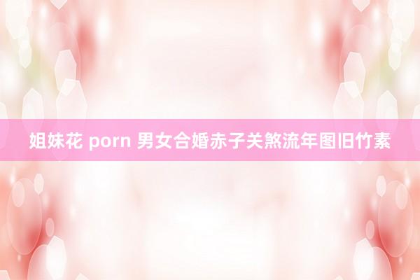 姐妹花 porn 男女合婚赤子关煞流年图旧竹素