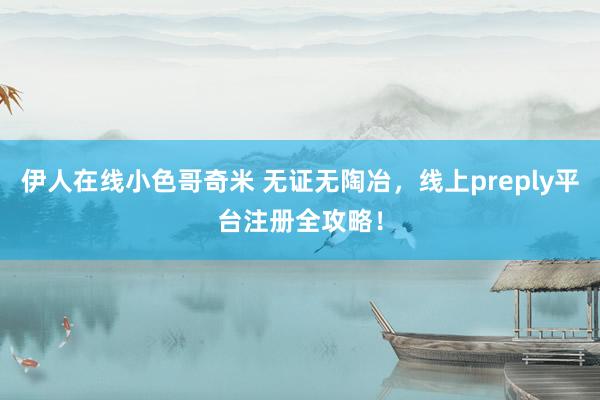 伊人在线小色哥奇米 无证无陶冶，线上preply平台注册全攻略！