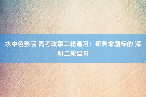 水中色影院 高考政事二轮温习：研判命题标的 深耕二轮温习