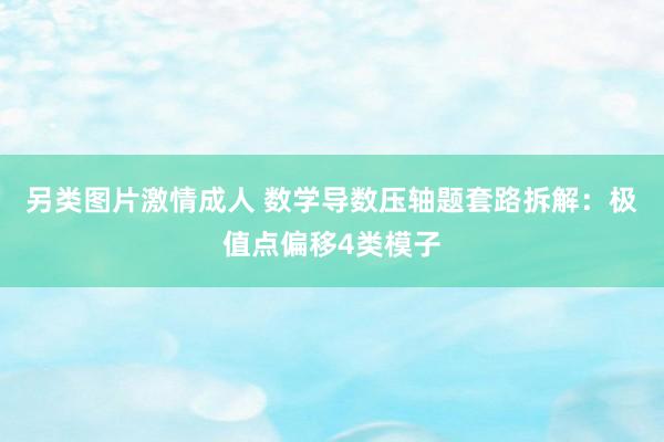 另类图片激情成人 数学导数压轴题套路拆解：极值点偏移4类模子